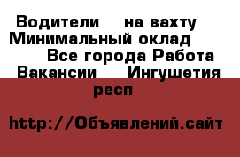 Водители BC на вахту. › Минимальный оклад ­ 60 000 - Все города Работа » Вакансии   . Ингушетия респ.